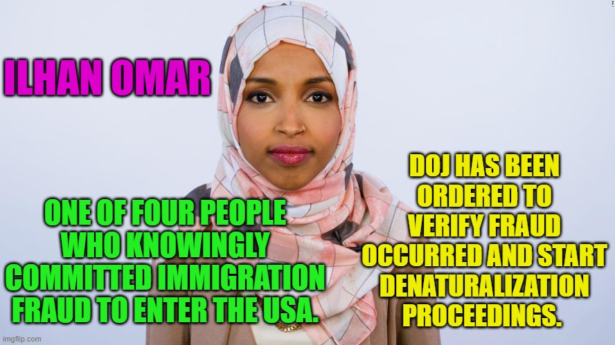 Ilhan Omar | DOJ HAS BEEN ORDERED TO VERIFY FRAUD OCCURRED AND START DENATURALIZATION PROCEEDINGS. ILHAN OMAR; ONE OF FOUR PEOPLE WHO KNOWINGLY COMMITTED IMMIGRATION FRAUD TO ENTER THE USA. | image tagged in ilhan omar | made w/ Imgflip meme maker
