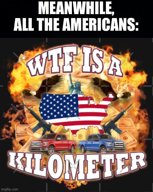 MEANWHILE, ALL THE AMERICANS: | image tagged in black background,wtf is a kilometer | made w/ Imgflip meme maker