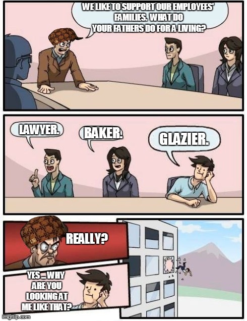 Boardroom Meeting Suggestion Meme | WE LIKE TO SUPPORT OUR EMPLOYEES' FAMILIES.  WHAT DO YOUR FATHERS DO FOR A LIVING? LAWYER. BAKER. GLAZIER. REALLY? YES ... WHY ARE YOU LOOKI | image tagged in memes,boardroom meeting suggestion,scumbag | made w/ Imgflip meme maker