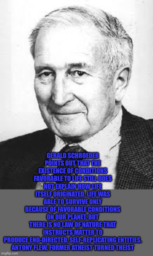 Antony Flew | GERALD SCHROEDER POINTS OUT THAT THE EXISTENCE OF CONDITIONS FAVORABLE TO LIFE STILL DOES NOT EXPLAIN HOW LIFE ITSELF ORIGINATED. LIFE WAS ABLE TO SURVIVE ONLY BECAUSE OF FAVORABLE CONDITIONS ON OUR PLANET. BUT THERE IS NO LAW OF NATURE THAT INSTRUCTS MATTER TO PRODUCE END-DIRECTED, SELF-REPLICATING ENTITIES.

ANTONY FLEW, FORMER ATHEIST TURNED THEIST | image tagged in antony flew | made w/ Imgflip meme maker