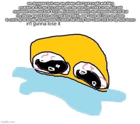 im gunna lose it | my stepmom took awy my phone after i got caught watching youtube at 4:30 am last saturday, so the next day i snuck in my dad and stepmoms room and took it back, yesterday (monday) my stepmom noticed that my phone wansnt here and i got into trouble, now i may not have my phone to catch up on imgflip and camman18 shorts this friday hen i come back to my dads house | image tagged in im gunna lose it | made w/ Imgflip meme maker