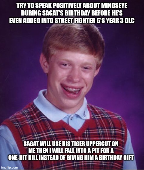 Bad Luck Brian | TRY TO SPEAK POSITIVELY ABOUT MINDSEYE DURING SAGAT'S BIRTHDAY BEFORE HE'S EVEN ADDED INTO STREET FIGHTER 6'S YEAR 3 DLC; SAGAT WILL USE HIS TIGER UPPERCUT ON ME THEN I WILL FALL INTO A PIT FOR A ONE-HIT KILL INSTEAD OF GIVING HIM A BIRTHDAY GIFT | image tagged in memes,bad luck brian,street fighter,mindseye,happy birthday | made w/ Imgflip meme maker