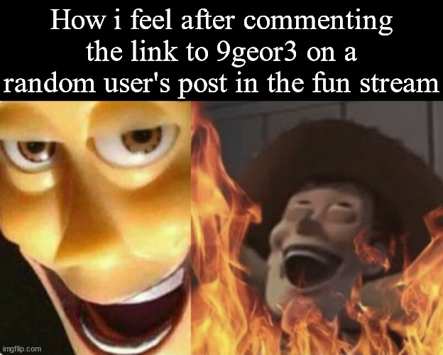 How i feel after commenting the link to 9geor3 on a random user's post in the fun stream | image tagged in memes,blank transparent square,satanic woody no spacing | made w/ Imgflip meme maker