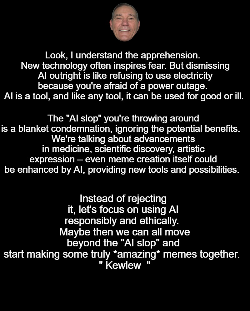AI Slop | Look, I understand the apprehension.  
New technology often inspires fear. But dismissing AI outright is like refusing to use electricity because you're afraid of a power outage.  
AI is a tool, and like any tool, it can be used for good or ill. The "AI slop" you're throwing around is a blanket condemnation, ignoring the potential benefits.  
We're talking about advancements in medicine, scientific discovery, artistic expression – even meme creation itself could be enhanced by AI, providing new tools and possibilities. Instead of rejecting it, let's focus on using AI responsibly and ethically. 
 Maybe then we can all move beyond the "AI slop" and start making some truly *amazing* memes together. 
  " Kewlew  " | image tagged in black screen | made w/ Imgflip meme maker