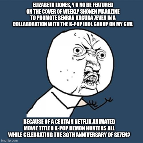 Y U No | ELIZABETH LIONES, Y U NO BE FEATURED ON THE COVER OF WEEKLY SHŌNEN MAGAZINE TO PROMOTE SENRAN KAGURA 7EVEN IN A COLLABORATION WITH THE K-POP IDOL GROUP OH MY GIRL; BECAUSE OF A CERTAIN NETFLIX ANIMATED MOVIE TITLED K-POP DEMON HUNTERS ALL WHILE CELEBRATING THE 30TH ANNIVERSARY OF SE7EN? | image tagged in memes,y u no,senran kagura,k-pop,seven deadly sins | made w/ Imgflip meme maker