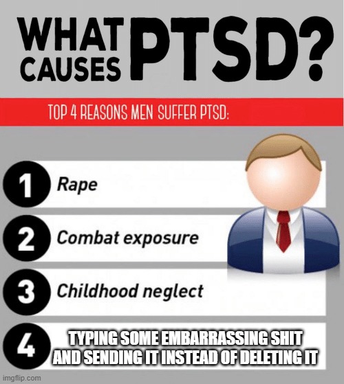 What Causes PTSD | TYPING SOME EMBARRASSING SHIT AND SENDING IT INSTEAD OF DELETING IT | image tagged in what causes ptsd | made w/ Imgflip meme maker