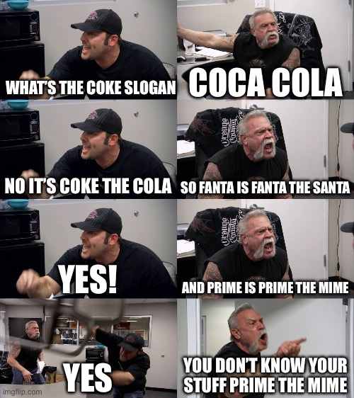 American Chopper Extended | WHAT’S THE COKE SLOGAN; COCA COLA; NO IT’S COKE THE COLA; SO FANTA IS FANTA THE SANTA; YES! AND PRIME IS PRIME THE MIME; YES; YOU DON’T KNOW YOUR STUFF PRIME THE MIME | image tagged in american chopper extended | made w/ Imgflip meme maker