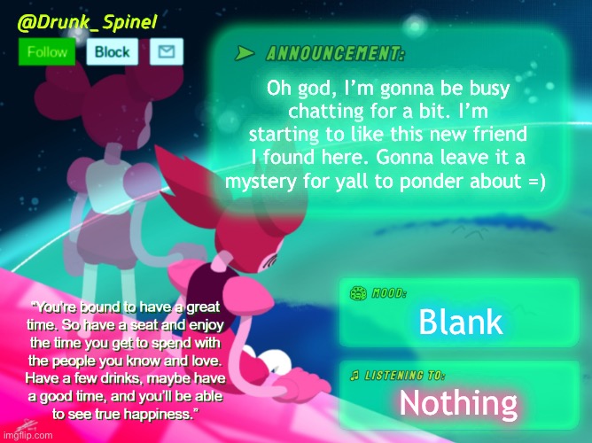 =) | Oh god, I’m gonna be busy chatting for a bit. I’m starting to like this new friend I found here. Gonna leave it a mystery for yall to ponder about =); Blank; Nothing | image tagged in drunk_spinel announcement template by interactionsystem | made w/ Imgflip meme maker