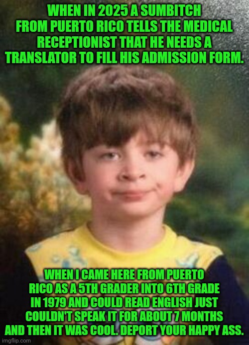 Funny | WHEN IN 2025 A SUMBITCH FROM PUERTO RICO TELLS THE MEDICAL RECEPTIONIST THAT HE NEEDS A TRANSLATOR TO FILL HIS ADMISSION FORM. WHEN I CAME HERE FROM PUERTO RICO AS A 5TH GRADER INTO 6TH GRADE IN 1979 AND COULD READ ENGLISH JUST COULDN'T SPEAK IT FOR ABOUT 7 MONTHS AND THEN IT WAS COOL. DEPORT YOUR HAPPY ASS. | image tagged in not impressed kid,foreign,language,translation,medical,deportation | made w/ Imgflip meme maker