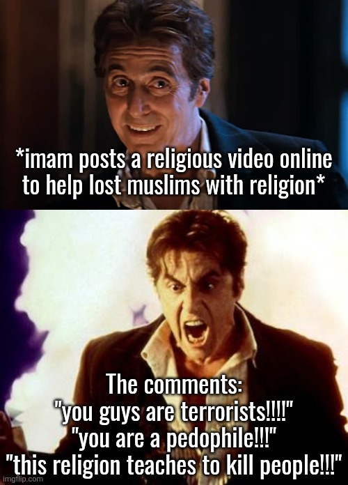 I bet those mfs are searching for Islamic content just to hate atp | *imam posts a religious video online
to help lost muslims with religion*; The comments:
"you guys are terrorists!!!!"
"you are a pedophile!!!"
"this religion teaches to kill people!!!" | image tagged in al pacino devil,al pacino satan | made w/ Imgflip meme maker