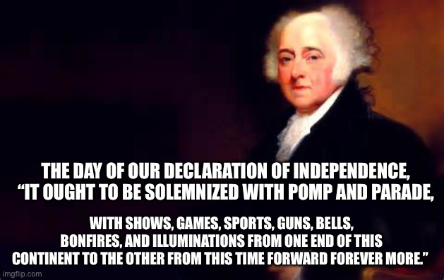 John Adams July 2nd Quote | THE DAY OF OUR DECLARATION OF INDEPENDENCE, “IT OUGHT TO BE SOLEMNIZED WITH POMP AND PARADE, WITH SHOWS, GAMES, SPORTS, GUNS, BELLS, BONFIRES, AND ILLUMINATIONS FROM ONE END OF THIS CONTINENT TO THE OTHER FROM THIS TIME FORWARD FOREVER MORE.” | image tagged in john adams july 2nd quote | made w/ Imgflip meme maker