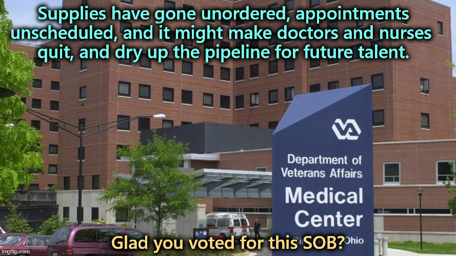Supplies have gone unordered, appointments unscheduled, and it might make doctors and nurses 
quit, and dry up the pipeline for future talent. Glad you voted for this SOB? | image tagged in trump,veterans,hospital,tax cuts for the rich | made w/ Imgflip meme maker