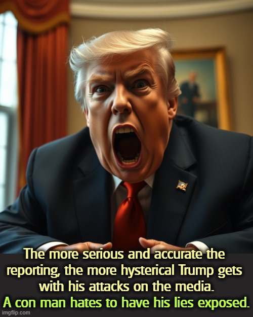 Trump goes hysterical when his lies fall apart | The more serious and accurate the 
reporting, the more hysterical Trump gets 
with his attacks on the media. A con man hates to have his lies exposed. | image tagged in trump goes hysterical when his lies fall apart,trump,liar,scam,scammer | made w/ Imgflip meme maker