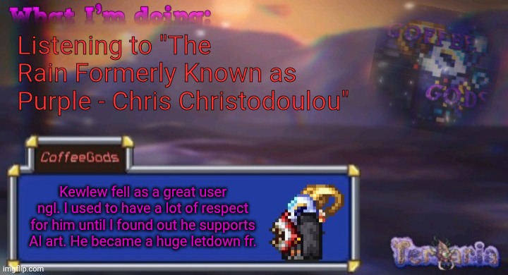 As an editor who uses AI all the time daily, AI art is not okay. Why do people support ts | Listening to "The Rain Formerly Known as Purple - Chris Christodoulou"; Kewlew fell as a great user ngl. I used to have a lot of respect for him until I found out he supports AI art. He became a huge letdown fr. | image tagged in coffee's silly ourple template | made w/ Imgflip meme maker