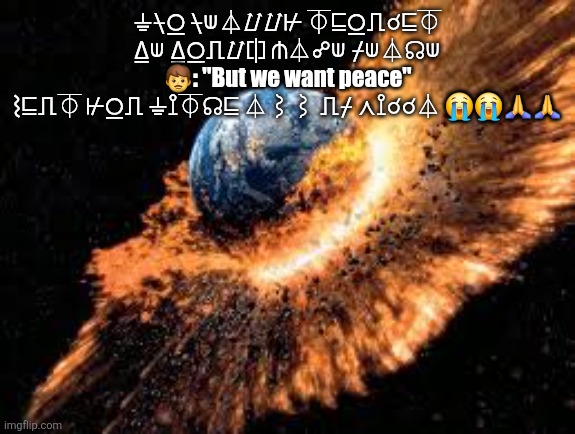 Earth Exploding | ⏚⍀⍜ ⍀⟒⏃⌰⌰⊬ ⏁⊑⍜⎍☌⊑⏁ ⍙⟒ ⍙⍜⎍⌰⎅ ⋔⏃☍⟒ ⌿⟒⏃☊⟒
👨: "But we want peace"
⌇⊑⎍⏁ ⊬⍜⎍ ⏚⟟⏁☊⊑ ⏃⌇⌇ ⎍⌿ ⋏⟟☌☌⏃ 😭😭🙏🙏 | image tagged in earth exploding | made w/ Imgflip meme maker