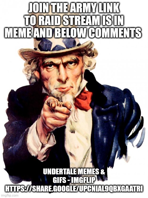 Uncle Sam Meme | JOIN THE ARMY LINK TO RAID STREAM IS IN MEME AND BELOW COMMENTS UNDERTALE MEMES & GIFS - IMGFLIP HTTPS://SHARE.GOOGLE/UPCNIAL9QBXGAATRI | image tagged in memes,uncle sam | made w/ Imgflip meme maker