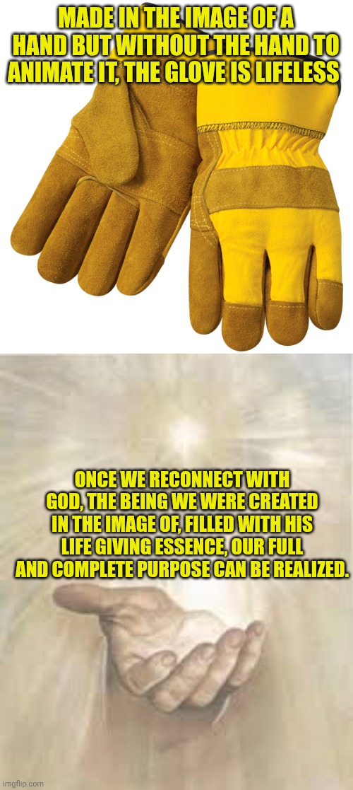 MADE IN THE IMAGE OF A HAND BUT WITHOUT THE HAND TO ANIMATE IT, THE GLOVE IS LIFELESS; ONCE WE RECONNECT WITH GOD, THE BEING WE WERE CREATED IN THE IMAGE OF, FILLED WITH HIS LIFE GIVING ESSENCE, OUR FULL AND COMPLETE PURPOSE CAN BE REALIZED. | image tagged in work gloves,jesus beckoning | made w/ Imgflip meme maker