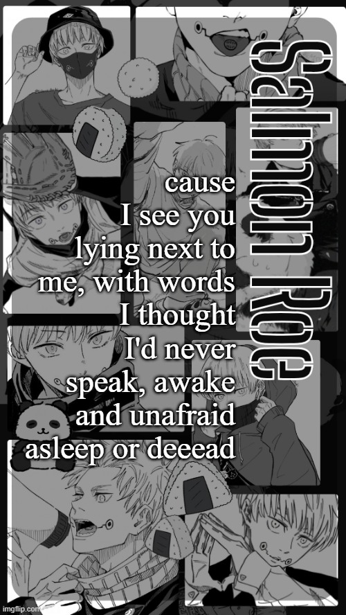 Salmon Roe temp | cause I see you lying next to me, with words I thought I'd never speak, awake and unafraid asleep or deeead | image tagged in salmon roe temp | made w/ Imgflip meme maker