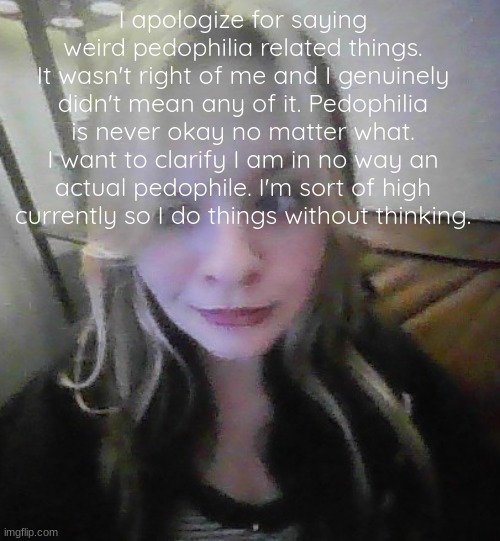 in my prime bad quality | I apologize for saying weird pedophilia related things. It wasn't right of me and I genuinely didn't mean any of it. Pedophilia is never okay no matter what. I want to clarify I am in no way an actual pedophile. I'm sort of high currently so I do things without thinking. | image tagged in in my prime bad quality | made w/ Imgflip meme maker