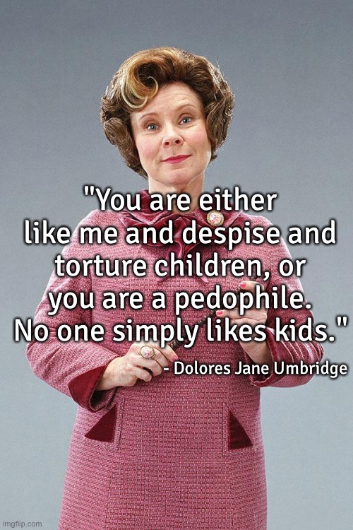I wouldn't be shocked if someone like her actually said ts | "You are either like me and despise and torture children, or you are a pedophile. No one simply likes kids."; - Dolores Jane Umbridge | image tagged in dolores umbridge | made w/ Imgflip meme maker
