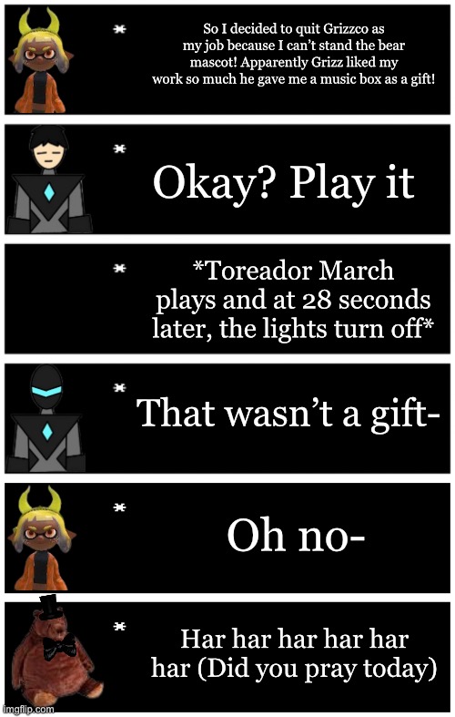Har har har | So I decided to quit Grizzco as my job because I can’t stand the bear mascot! Apparently Grizz liked my work so much he gave me a music box as a gift! Okay? Play it; *Toreador March plays and at 28 seconds later, the lights turn off*; That wasn’t a gift-; Oh no-; Har har har har har har (Did you pray today) | image tagged in 4 undertale textboxes,undertale text box | made w/ Imgflip meme maker