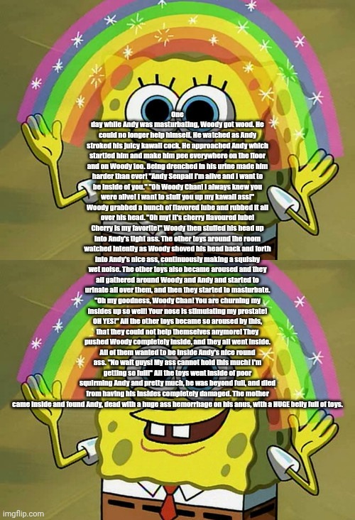 . | One day while Andy was masturbating, Woody got wood. He could no longer help himself. He watched as Andy stroked his juicy kawaii cock. He approached Andy which startled him and make him pee everywhere on the floor and on Woody too. Being drenched in his urine made him harder than ever! "Andy Senpai! I'm alive and I want to be inside of you." "Oh Woody Chan! I always knew you were alive! I want to stuff you up my kawaii ass!" Woody grabbed a bunch of flavored lube and rubbed it all over his head. "Oh my! It's cherry flavoured lube! Cherry is my favorite!" Woody then stuffed his head up into Andy's tight ass. The other toys around the room watched intently as Woody shoved his head back and forth into Andy's nice ass, continuously making a squishy wet noise. The other toys also became aroused and they all gathered around Woody and Andy and started to urinate all over them, and then they started to masturbate. "Oh my goodness, Woody Chan! You are churning my insides up so well! Your nose is stimulating my prostate! OH YES!" All the other toys became so aroused by this, that they could not help themselves anymore! They pushed Woody completely inside, and they all went inside. All of them wanted to be inside Andy's nice round ass. "No wait guys! My ass cannot hold this much! I'm getting so full!" All the toys went inside of poor squirming Andy and pretty much, he was beyond full, and died from having his insides completely damaged. The mother came inside and found Andy, dead with a huge ass hemorrhage on his anus, with a HUGE belly full of toys. | image tagged in memes,imagination spongebob | made w/ Imgflip meme maker
