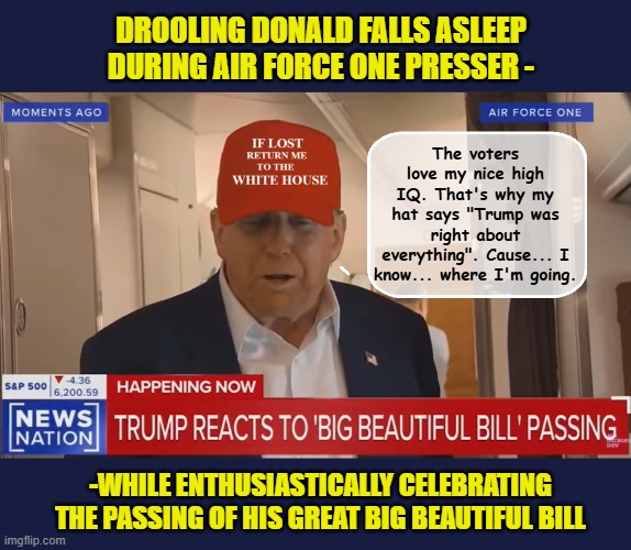 He may be wearing the wrong hat, and he may be in need of a change...but he's got this! | DROOLING DONALD FALLS ASLEEP DURING AIR FORCE ONE PRESSER -; The voters love my nice high IQ. That's why my hat says "Trump was right about everything". Cause... I know... where I'm going. -WHILE ENTHUSIASTICALLY CELEBRATING THE PASSING OF HIS GREAT BIG BEAUTIFUL BILL | image tagged in impeach trump,donald trump memes,government corruption,trump is a moron,maga | made w/ Imgflip meme maker