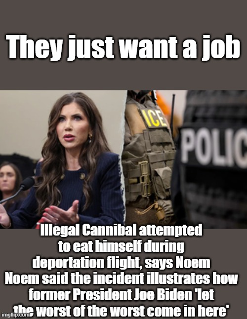 Joe let cannibals in | They just want a job; Illegal Cannibal attempted to eat himself during deportation flight, says Noem
Noem said the incident illustrates how former President Joe Biden 'let the worst of the worst come in here' | made w/ Imgflip meme maker