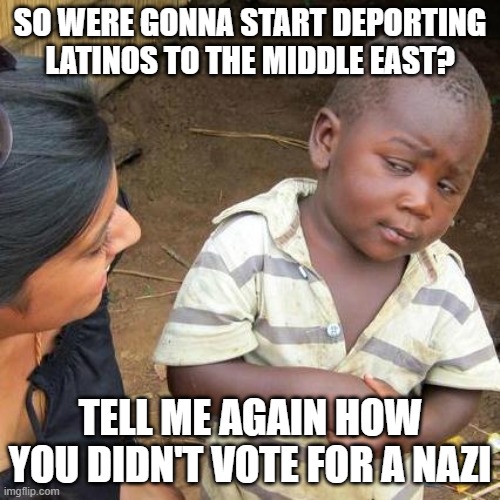 It's a rhetorical question. | SO WERE GONNA START DEPORTING LATINOS TO THE MIDDLE EAST? TELL ME AGAIN HOW YOU DIDN'T VOTE FOR A NAZI | image tagged in memes,third world skeptical kid,nazi,maga | made w/ Imgflip meme maker