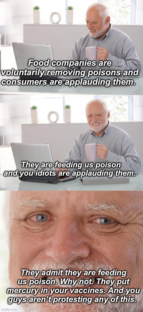 Voluntary slow murder | Food companies are voluntarily removing poisons and consumers are applauding them. They are feeding us poison and you idiots are applauding them. They admit they are feeding us poison. Why not. They put mercury in your vaccines. And you guys aren’t protesting any of this. | image tagged in old man at computer,hide the pain harold,politics lol,memes | made w/ Imgflip meme maker