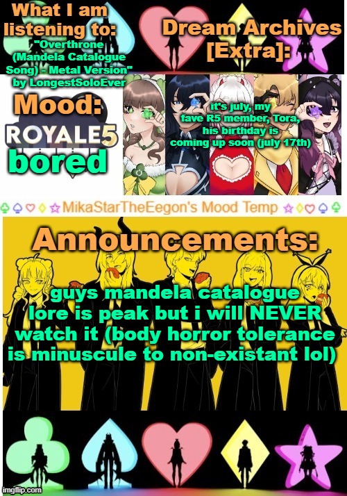 MikaStarTheEegon's Mood Temp ~royale5 remake~ | "Overthrone (Mandela Catalogue Song) - Metal Version" by LongestSoloEver; it's july, my fave R5 member, Tora, his birthday is coming up soon (july 17th); bored; guys mandela catalogue lore is peak but i will NEVER watch it (body horror tolerance is minuscule to non-existant lol) | image tagged in mikastartheeegon's mood temp royale5 remake | made w/ Imgflip meme maker