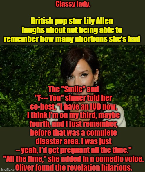 Wow .... just wow, Naw they don't use abortion as birth control. | Classy lady. British pop star Lily Allen laughs about not being able to remember how many abortions she’s had; The "Smile" and "F--- You" singer told her co-host, "I have an IUD now, I think I’m on my third, maybe fourth, and I just remember, before that was a complete disaster area. I was just – yeah, I’d get pregnant all the time."

"All the time," she added in a comedic voice. Oliver found the revelation hilarious. | made w/ Imgflip meme maker