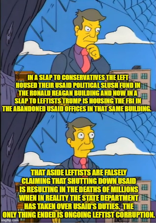 But leftists are going to continue lying; because lying is what they DO. | IN A SLAP TO CONSERVATIVES THE LEFT HOUSED THEIR USAID POLITICAL SLUSH FUND IN THE RONALD REAGAN BUILDING AND NOW IN A SLAP TO LEFTISTS TRUMP IS HOUSING THE FBI IN THE ABANDONED USAID OFFICES IN THAT SAME BUILDING. THAT ASIDE LEFTISTS ARE FALSELY CLAIMING THAT SHUTTING DOWN USAID IS RESULTING IN THE DEATHS OF MILLIONS WHEN IN REALITY THE STATE DEPARTMENT HAS TAKEN OVER USAID'S DUTIES.  THE ONLY THING ENDED IS ONGOING LEFTIST CORRUPTION. | image tagged in skinner out of touch | made w/ Imgflip meme maker