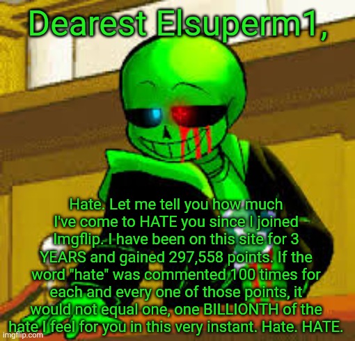 - Most sincerely, Eggy. | Dearest Elsuperm1, Hate. Let me tell you how much I've come to HATE you since I joined Imgflip. I have been on this site for 3 YEARS and gained 297,558 points. If the word "hate" was commented 100 times for each and every one of those points, it would not equal one, one BILLIONTH of the hate I feel for you in this very instant. Hate. HATE. | image tagged in green snas | made w/ Imgflip meme maker