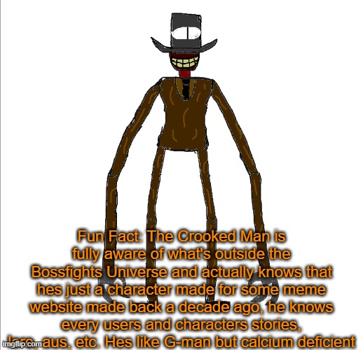 Anyways, any of yall wanna RP with The Crooked Man or someone else | Fun Fact: The Crooked Man is fully aware of what's outside the Bossfights Universe and actually knows that hes just a character made for some meme website made back a decade ago, he knows every users and characters stories, lore, aus, etc. Hes like G-man but calcium deficient | image tagged in the crooked man | made w/ Imgflip meme maker