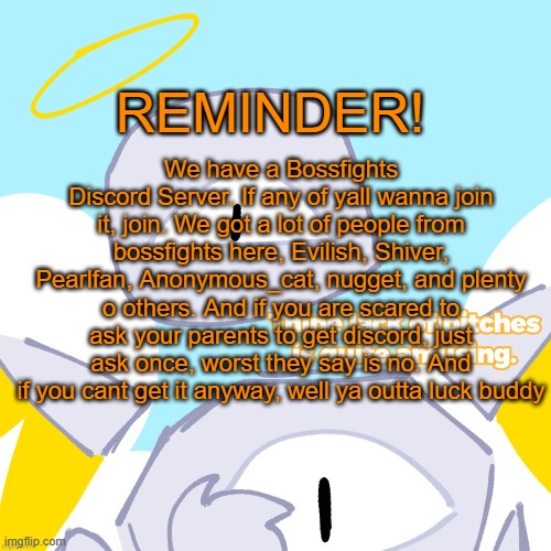 I will put the link in comments | REMINDER! We have a Bossfights Discord Server. If any of yall wanna join it, join. We got a lot of people from bossfights here, Evilish, Shiver, Pearlfan, Anonymous_cat, nugget, and plenty o others. And if you are scared to ask your parents to get discord, just ask once, worst they say is no. And if you cant get it anyway, well ya outta luck buddy | image tagged in yuras no bitches credits to breadskull | made w/ Imgflip meme maker