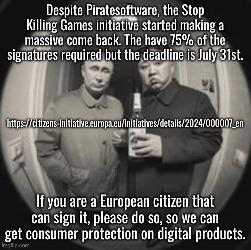 We need something like this in the USA. | Despite Piratesoftware, the Stop Killing Games initiative started making a massive come back. The have 75% of the signatures required but the deadline is July 31st. https://citizens-initiative.europa.eu/initiatives/details/2024/000007_en; If you are a European citizen that can sign it, please do so, so we can get consumer protection on digital products. | image tagged in kim jong un at your door feat vladimir putin | made w/ Imgflip meme maker