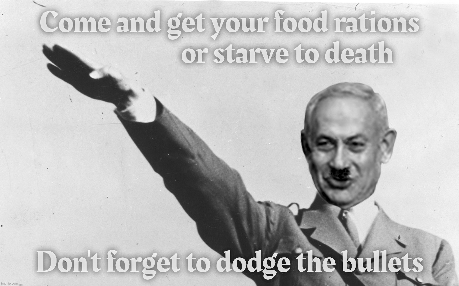 The IDF is the only source of food rations for starving Palestinians in Gaza, and then it shoots them waiting on line | Come and get your food rations
                      or starve to death; Don't forget to dodge the bullets | image tagged in benjamin netanyahu,gaza,starving palestinians,idf the only source of food rations for them,the idf shooting at them,nazis | made w/ Imgflip meme maker