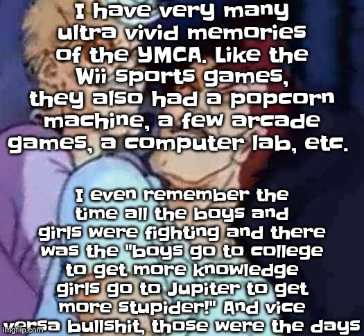 Back before covid fucked it up | I have very many ultra vivid memories of the YMCA. Like the Wii sports games, they also had a popcorn machine, a few arcade games, a computer lab, etc. I even remember the time all the boys and girls were fighting and there was the "boys go to college to get more knowledge girls go to Jupiter to get more stupider!" And vice versa bullshit, those were the days | image tagged in nutbusters | made w/ Imgflip meme maker