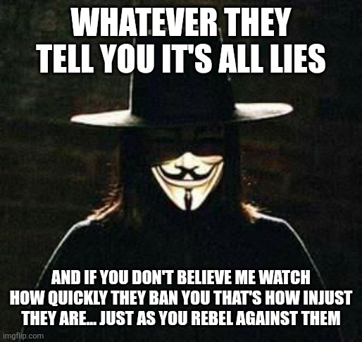 v for vendetta | WHATEVER THEY TELL YOU IT'S ALL LIES AND IF YOU DON'T BELIEVE ME WATCH HOW QUICKLY THEY BAN YOU THAT'S HOW INJUST THEY ARE... JUST AS YOU RE | image tagged in v for vendetta | made w/ Imgflip meme maker