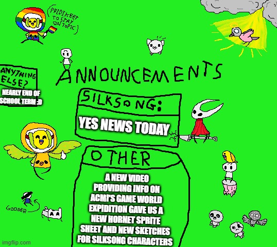 omg yes silksong news | NEARLY END OF SCHOOL TERM :D; YES NEWS TODAY; A NEW VIDEO PROVIDING INFO ON ACMI'S GAME WORLD EXPIDITION GAVE US A NEW HORNET SPRITE SHEET AND NEW SKETCHES FOR SILKSONG CHARACTERS | image tagged in parannouncements v2 | made w/ Imgflip meme maker