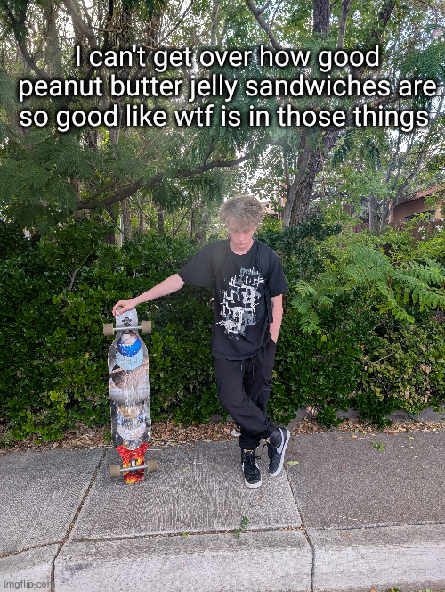 I think peanut butter might be one idk tho | I can't get over how good peanut butter jelly sandwiches are so good like wtf is in those things | image tagged in peanut butter,uhhh,idk | made w/ Imgflip meme maker