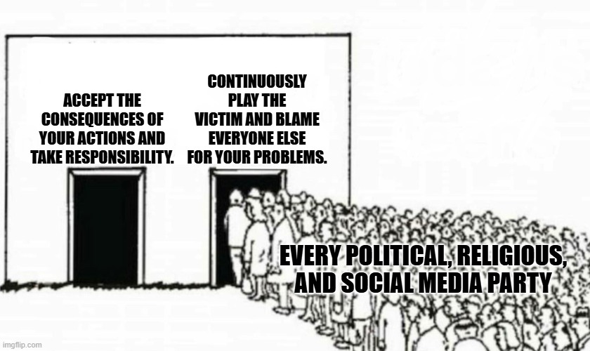 Two doors crowd | CONTINUOUSLY PLAY THE VICTIM AND BLAME EVERYONE ELSE FOR YOUR PROBLEMS. ACCEPT THE CONSEQUENCES OF YOUR ACTIONS AND TAKE RESPONSIBILITY. EVERY POLITICAL, RELIGIOUS, AND SOCIAL MEDIA PARTY | image tagged in two doors crowd | made w/ Imgflip meme maker