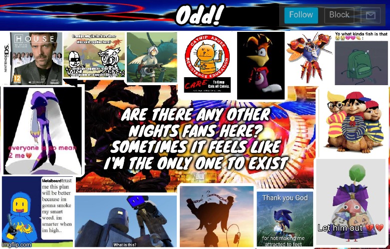 Odds horrible template | ARE THERE ANY OTHER NIGHTS FANS HERE? SOMETIMES IT FEELS LIKE I'M THE ONLY ONE TO EXIST | image tagged in odds horrible template | made w/ Imgflip meme maker