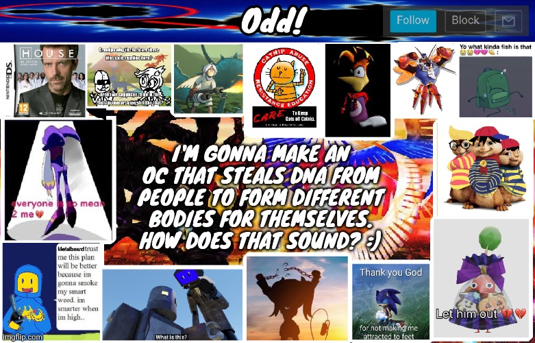 Odds horrible template | I'M GONNA MAKE AN OC THAT STEALS DNA FROM PEOPLE TO FORM DIFFERENT BODIES FOR THEMSELVES. HOW DOES THAT SOUND? :) | image tagged in odds horrible template | made w/ Imgflip meme maker
