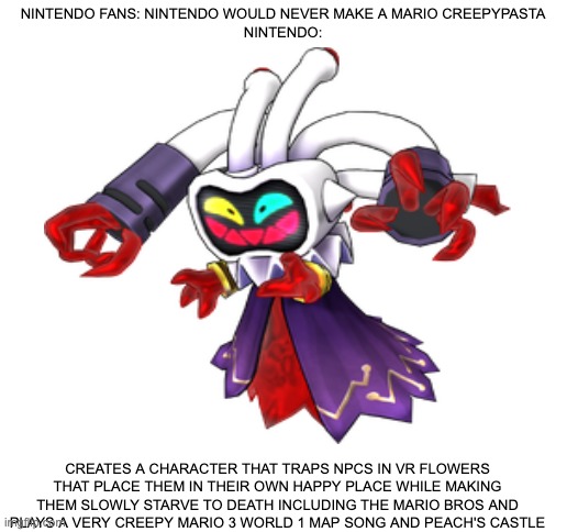Mario Creepypasta be like | NINTENDO FANS: NINTENDO WOULD NEVER MAKE A MARIO CREEPYPASTA
NINTENDO:; CREATES A CHARACTER THAT TRAPS NPCS IN VR FLOWERS THAT PLACE THEM IN THEIR OWN HAPPY PLACE WHILE MAKING THEM SLOWLY STARVE TO DEATH INCLUDING THE MARIO BROS AND PLAYS A VERY CREEPY MARIO 3 WORLD 1 MAP SONG AND PEACH'S CASTLE | image tagged in blank white template,mario | made w/ Imgflip meme maker