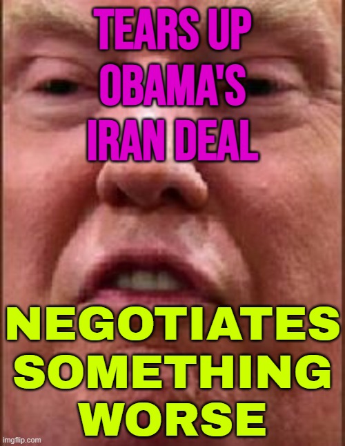 Trump Tore Up Obama’s Iran Deal And Is Now Negotiating Something Worse | TEARS UP
OBAMA'S
IRAN DEAL; NEGOTIATES
SOMETHING
WORSE | image tagged in trump derp,donald trump,nuclear,iran,donald trump small brain,nuclear war | made w/ Imgflip meme maker