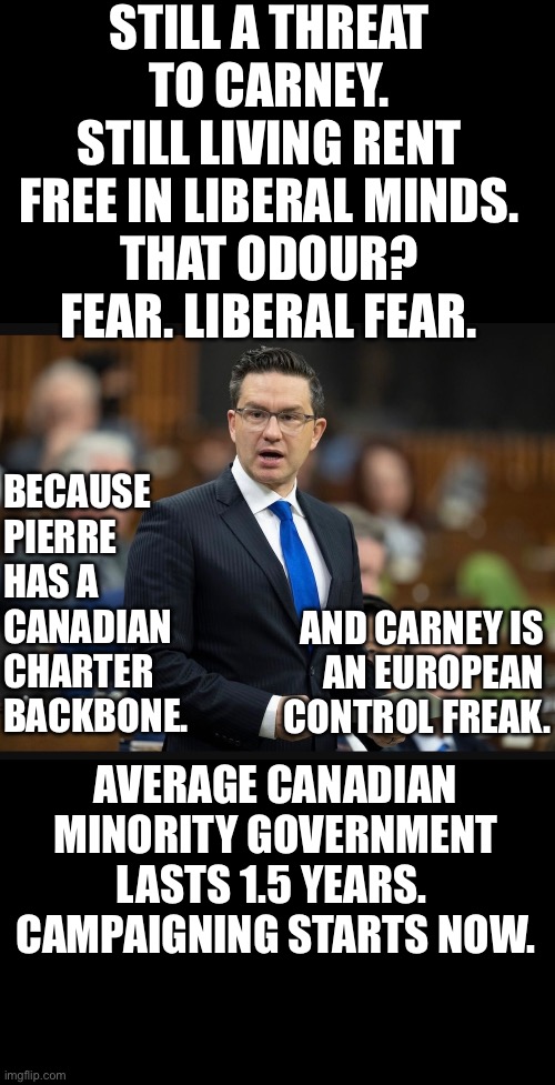 CanadaRising | STILL A THREAT TO CARNEY.
STILL LIVING RENT FREE IN LIBERAL MINDS.
THAT ODOUR? FEAR. LIBERAL FEAR. BECAUSE PIERRE HAS A CANADIAN CHARTER BACKBONE. AND CARNEY IS 
AN EUROPEAN 
CONTROL FREAK. AVERAGE CANADIAN MINORITY GOVERNMENT LASTS 1.5 YEARS. 
CAMPAIGNING STARTS NOW. | image tagged in canadian politics | made w/ Imgflip meme maker