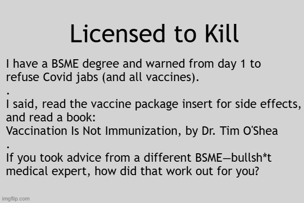 Who told you to refuse vaccines from day one? Me and Dr. Tim O'Shea. | Licensed to Kill; I have a BSME degree and warned from day 1 to
refuse Covid jabs (and all vaccines).
.
I said, read the vaccine package insert for side effects,
and read a book:
Vaccination Is Not Immunization, by Dr. Tim O'Shea
.
If you took advice from a different BSME—bullsh*t
medical expert, how did that work out for you? | image tagged in vaccines,vaccine,vaccination,covid vaccine,vaccinations,bill gates loves vaccines | made w/ Imgflip meme maker