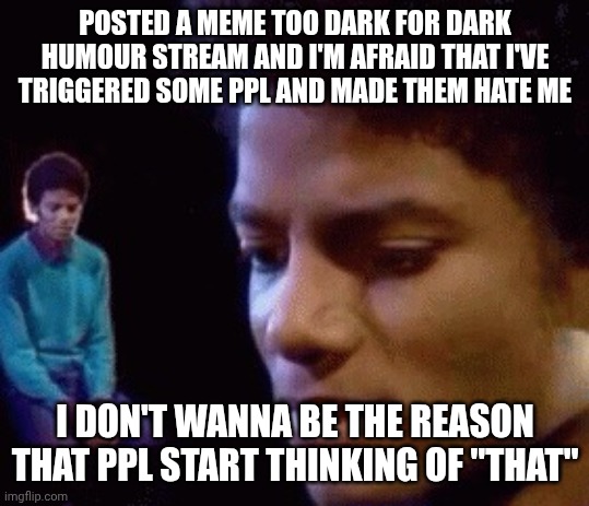 Sad Michael  | POSTED A MEME TOO DARK FOR DARK HUMOUR STREAM AND I'M AFRAID THAT I'VE TRIGGERED SOME PPL AND MADE THEM HATE ME; I DON'T WANNA BE THE REASON THAT PPL START THINKING OF "THAT" | image tagged in sad michael | made w/ Imgflip meme maker